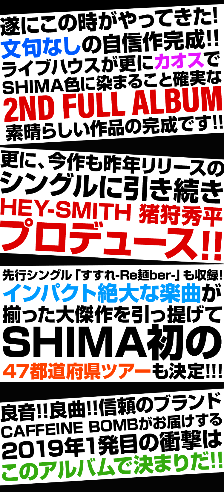 遂にこの時がやってきた！文句なしの自信作完成！！ライブハウスが更にカオスでSHIMA色に染まること確実な2nd Full Album素晴らしい作品の完成です！！更に、今作も昨年リリースのシングルに引き続きHEY-SMITH 猪狩秀平プロデュース！！先行シングルの「すすれ-Re麺ber-」も収録！インパクト絶大な楽曲が、揃った大傑作を引っ提げてSHIMA初の47都道府県ツアーも決定！！！良音、良曲をお届けする信頼のブランドCAFFEINE BOMBがお届けする、2019年1発目の衝撃はこのアルバムで決まりだ！！
