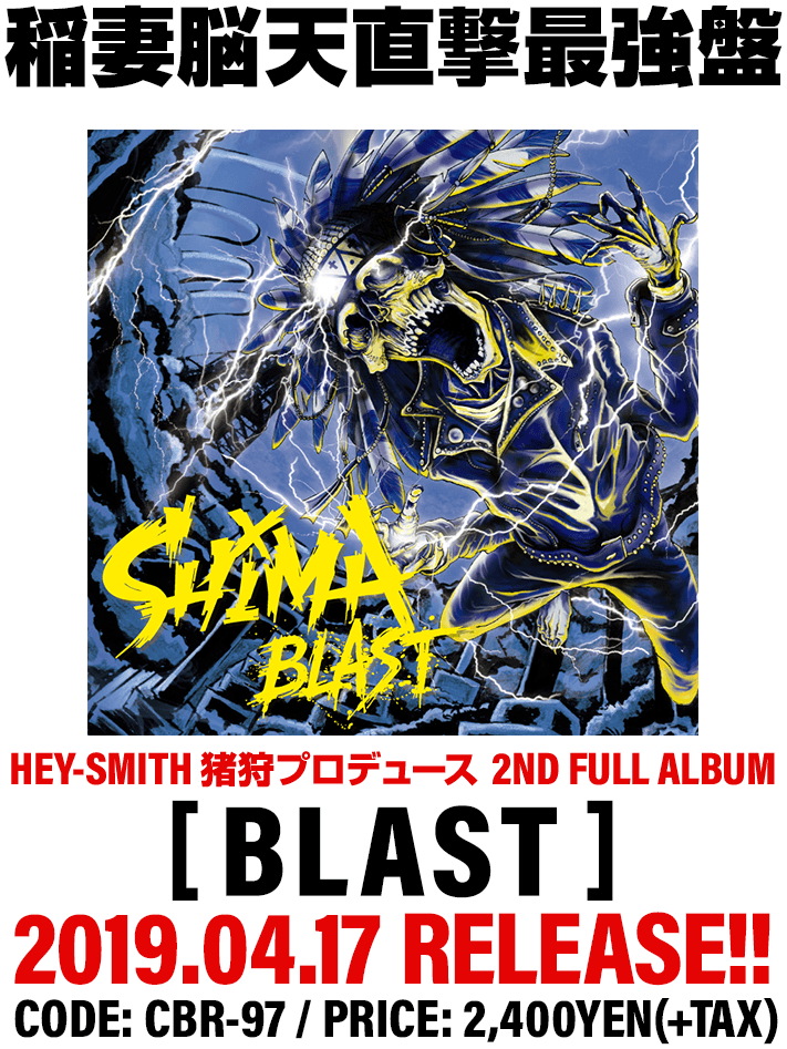 SHIMA 2nd Full Album [ BLAST ] HEY-SMITH 猪狩プロデュース 稲妻脳天直撃最強盤 2019.04.17 RELEASE!!CODE: CBR-97 / PRICE: 2,400YEN(+TAX) / All 12 SONGS INCLUDED