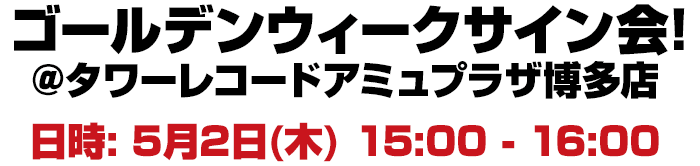 ゴールデンウィークサイン会! 5月2日（木）１５：００−１６：００ タワーレコードアミュプラザ博多店内