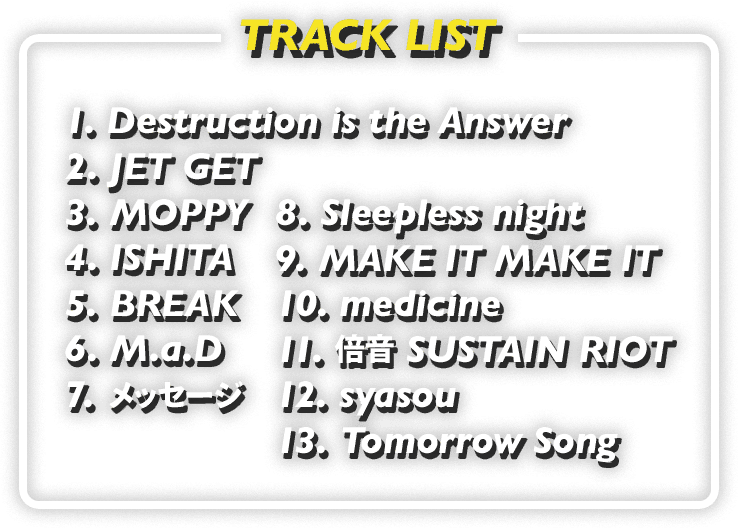 TRACK LIST: 1. Destruction is the Answer / 2. JET GET / 3. MOPPY / 4. ISHITA / 5. BREAK / 6. M.a.D / 7. メッセージ / 8. Sleepless night / 9. MAKE IT MAKE IT / 10. medicine / 11. 倍音 SUSTAIN RIOT / 12. syasou / 13. Tomorrow Song